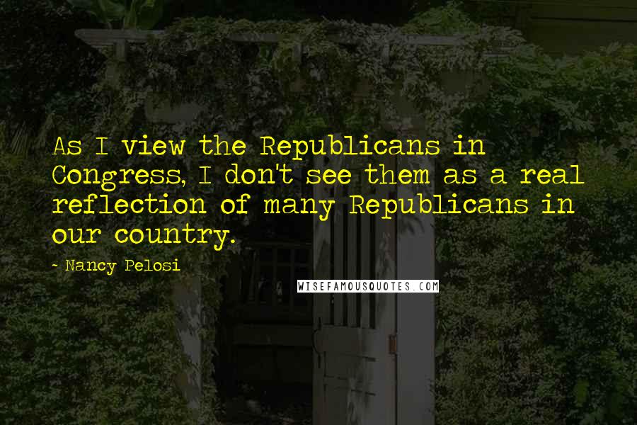 Nancy Pelosi Quotes: As I view the Republicans in Congress, I don't see them as a real reflection of many Republicans in our country.