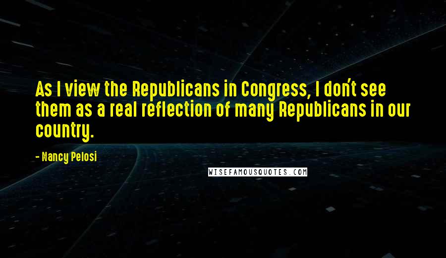 Nancy Pelosi Quotes: As I view the Republicans in Congress, I don't see them as a real reflection of many Republicans in our country.