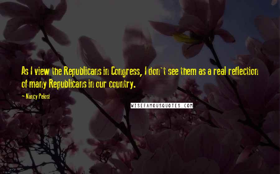 Nancy Pelosi Quotes: As I view the Republicans in Congress, I don't see them as a real reflection of many Republicans in our country.