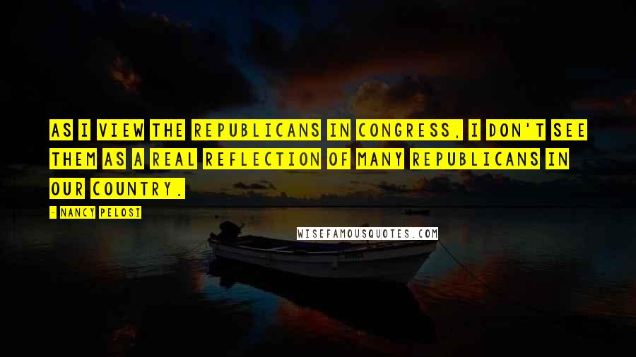 Nancy Pelosi Quotes: As I view the Republicans in Congress, I don't see them as a real reflection of many Republicans in our country.