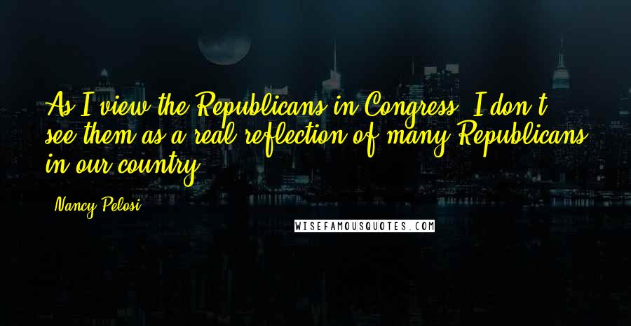 Nancy Pelosi Quotes: As I view the Republicans in Congress, I don't see them as a real reflection of many Republicans in our country.