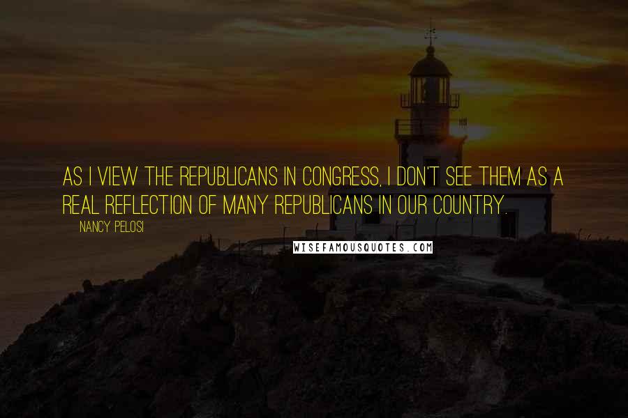 Nancy Pelosi Quotes: As I view the Republicans in Congress, I don't see them as a real reflection of many Republicans in our country.