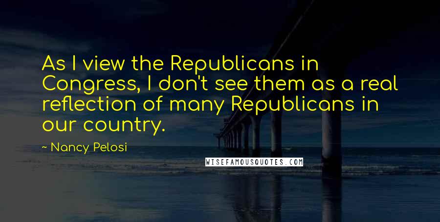 Nancy Pelosi Quotes: As I view the Republicans in Congress, I don't see them as a real reflection of many Republicans in our country.