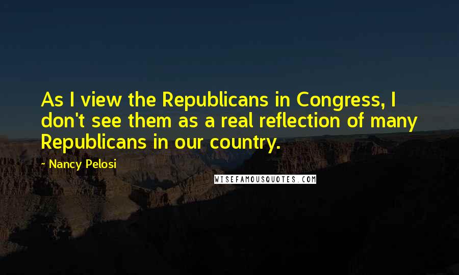 Nancy Pelosi Quotes: As I view the Republicans in Congress, I don't see them as a real reflection of many Republicans in our country.