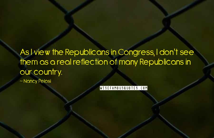 Nancy Pelosi Quotes: As I view the Republicans in Congress, I don't see them as a real reflection of many Republicans in our country.