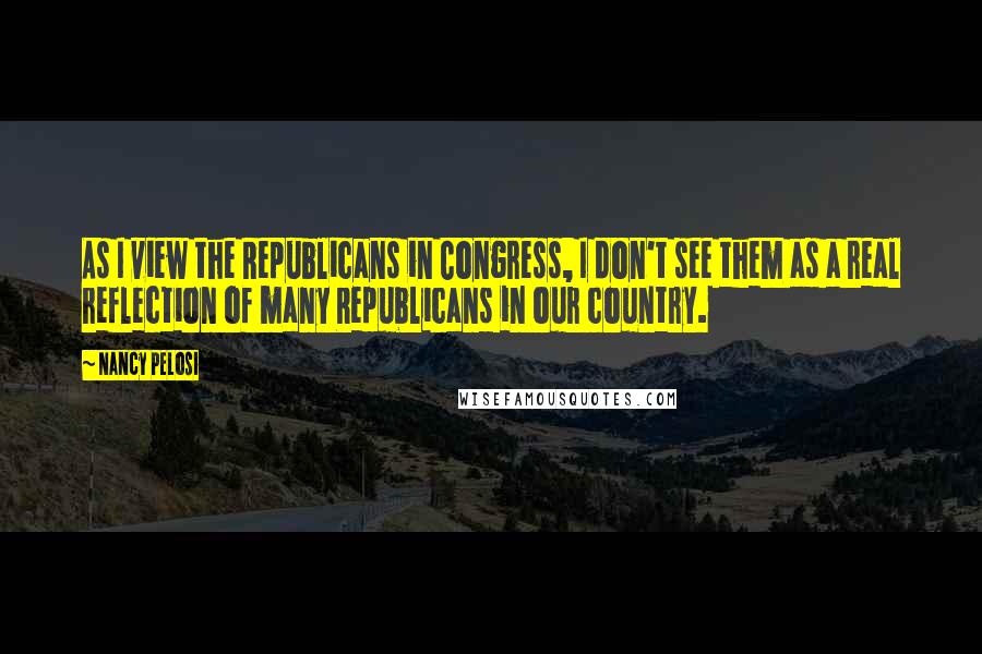 Nancy Pelosi Quotes: As I view the Republicans in Congress, I don't see them as a real reflection of many Republicans in our country.