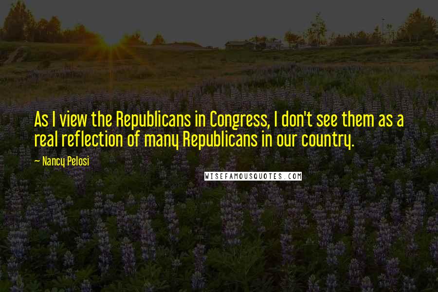 Nancy Pelosi Quotes: As I view the Republicans in Congress, I don't see them as a real reflection of many Republicans in our country.