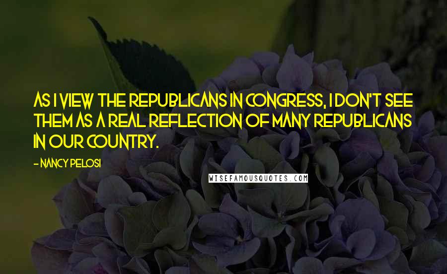 Nancy Pelosi Quotes: As I view the Republicans in Congress, I don't see them as a real reflection of many Republicans in our country.