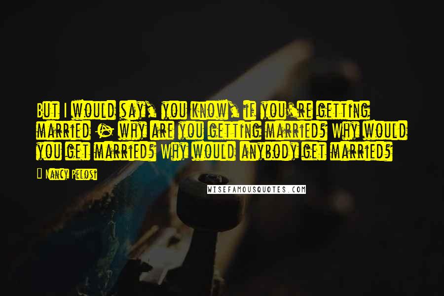 Nancy Pelosi Quotes: But I would say, you know, if you're getting married - why are you getting married? Why would you get married? Why would anybody get married?