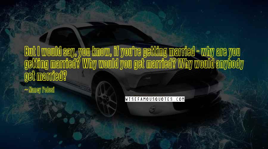 Nancy Pelosi Quotes: But I would say, you know, if you're getting married - why are you getting married? Why would you get married? Why would anybody get married?