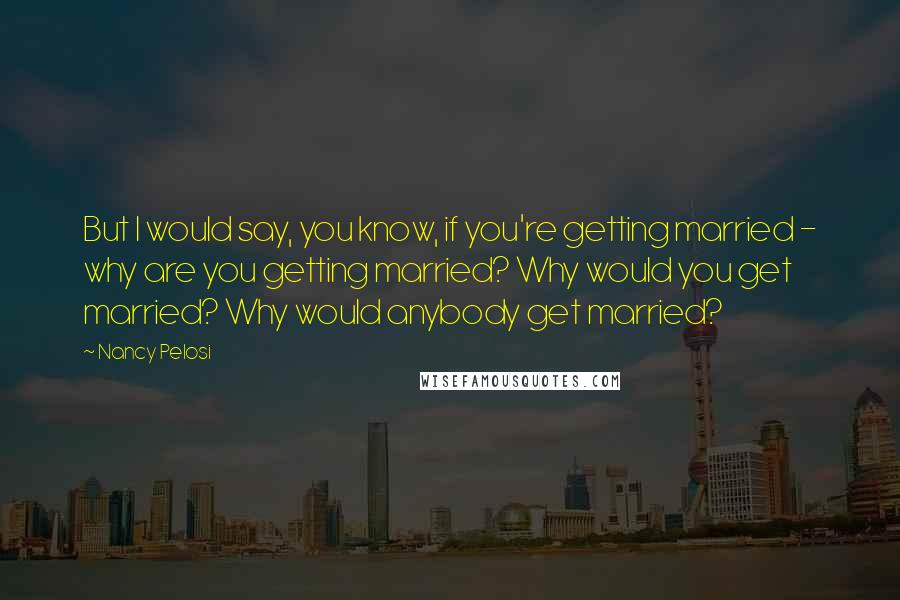 Nancy Pelosi Quotes: But I would say, you know, if you're getting married - why are you getting married? Why would you get married? Why would anybody get married?