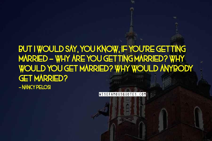 Nancy Pelosi Quotes: But I would say, you know, if you're getting married - why are you getting married? Why would you get married? Why would anybody get married?