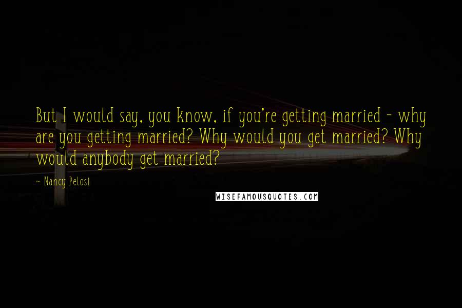 Nancy Pelosi Quotes: But I would say, you know, if you're getting married - why are you getting married? Why would you get married? Why would anybody get married?