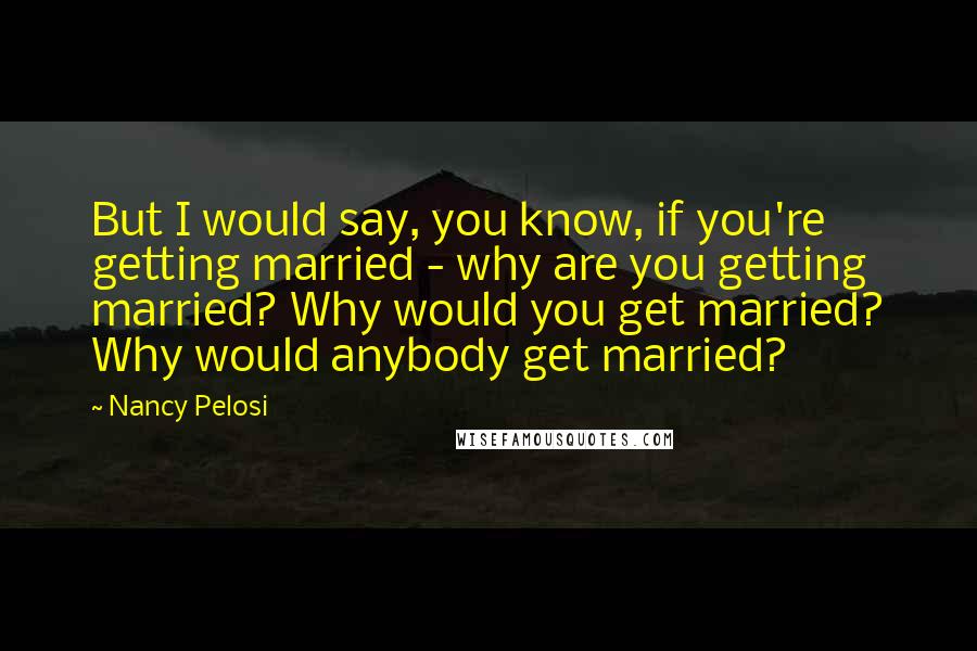 Nancy Pelosi Quotes: But I would say, you know, if you're getting married - why are you getting married? Why would you get married? Why would anybody get married?