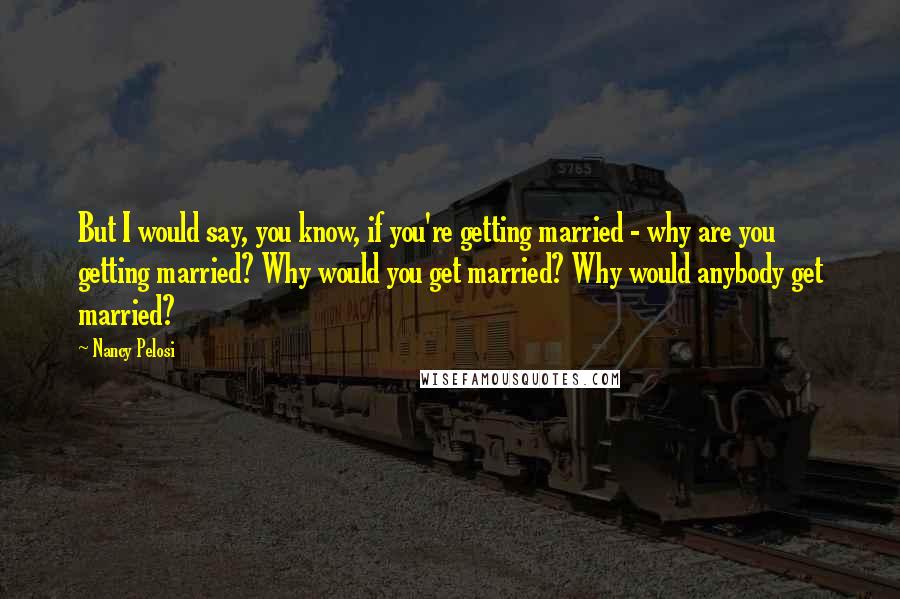 Nancy Pelosi Quotes: But I would say, you know, if you're getting married - why are you getting married? Why would you get married? Why would anybody get married?