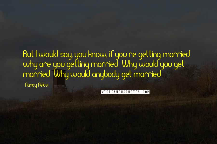 Nancy Pelosi Quotes: But I would say, you know, if you're getting married - why are you getting married? Why would you get married? Why would anybody get married?