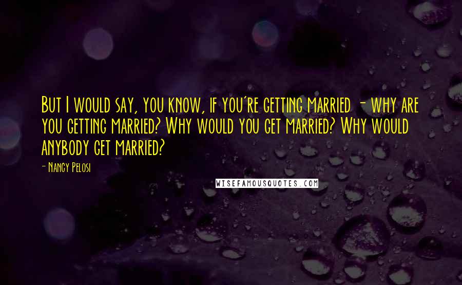 Nancy Pelosi Quotes: But I would say, you know, if you're getting married - why are you getting married? Why would you get married? Why would anybody get married?