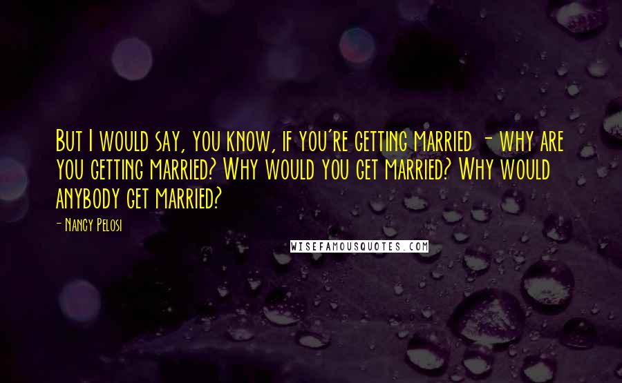 Nancy Pelosi Quotes: But I would say, you know, if you're getting married - why are you getting married? Why would you get married? Why would anybody get married?