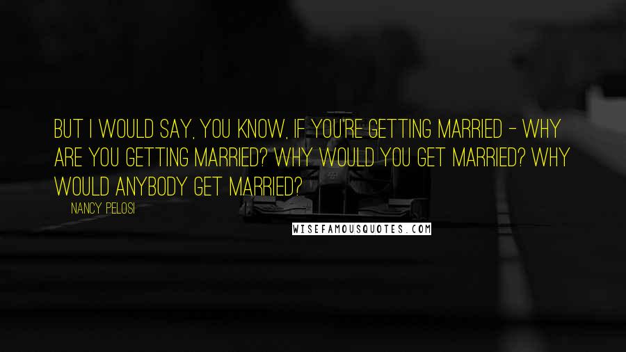 Nancy Pelosi Quotes: But I would say, you know, if you're getting married - why are you getting married? Why would you get married? Why would anybody get married?