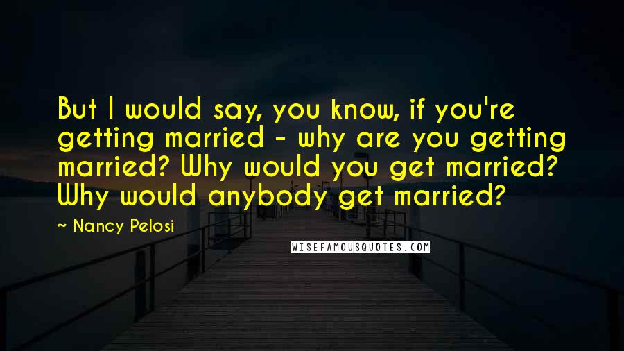 Nancy Pelosi Quotes: But I would say, you know, if you're getting married - why are you getting married? Why would you get married? Why would anybody get married?