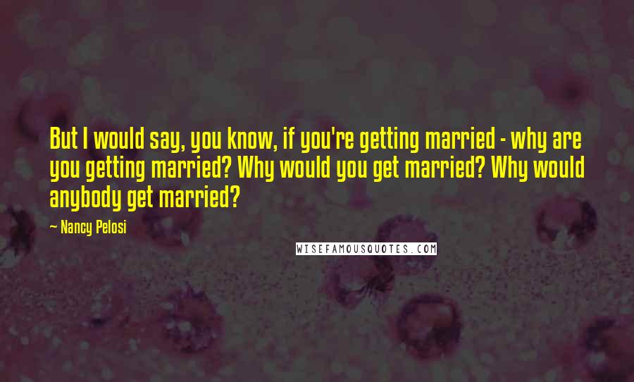 Nancy Pelosi Quotes: But I would say, you know, if you're getting married - why are you getting married? Why would you get married? Why would anybody get married?