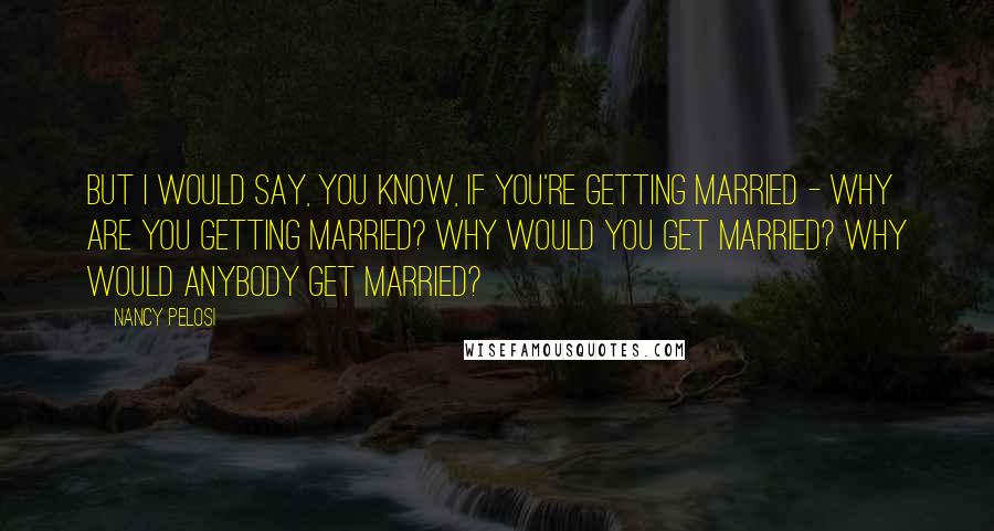 Nancy Pelosi Quotes: But I would say, you know, if you're getting married - why are you getting married? Why would you get married? Why would anybody get married?