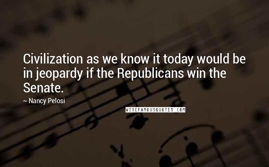 Nancy Pelosi Quotes: Civilization as we know it today would be in jeopardy if the Republicans win the Senate.