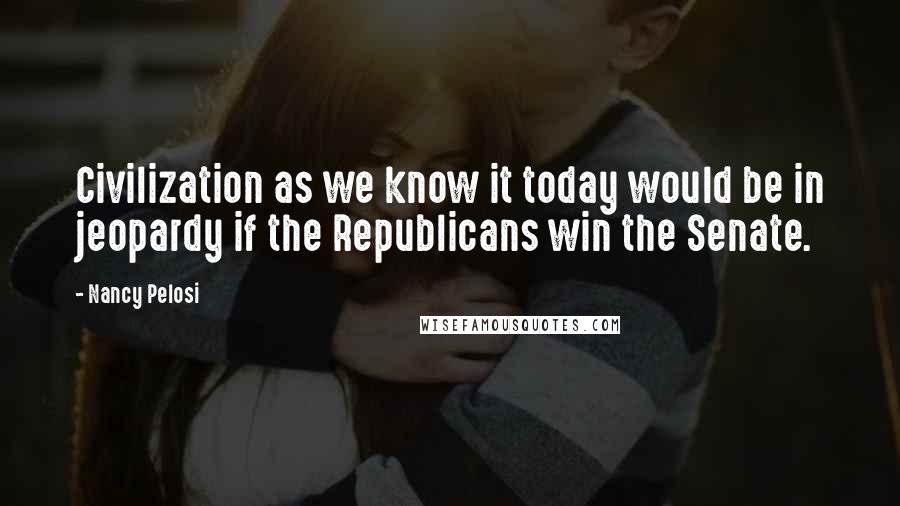Nancy Pelosi Quotes: Civilization as we know it today would be in jeopardy if the Republicans win the Senate.