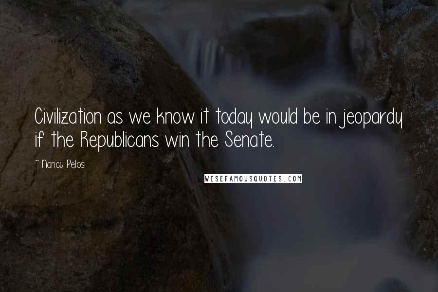 Nancy Pelosi Quotes: Civilization as we know it today would be in jeopardy if the Republicans win the Senate.