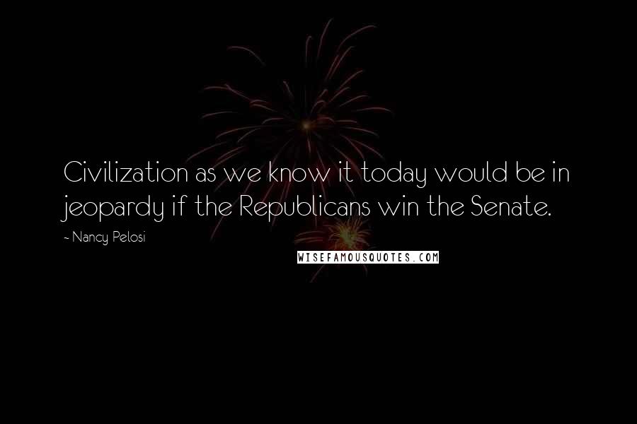 Nancy Pelosi Quotes: Civilization as we know it today would be in jeopardy if the Republicans win the Senate.