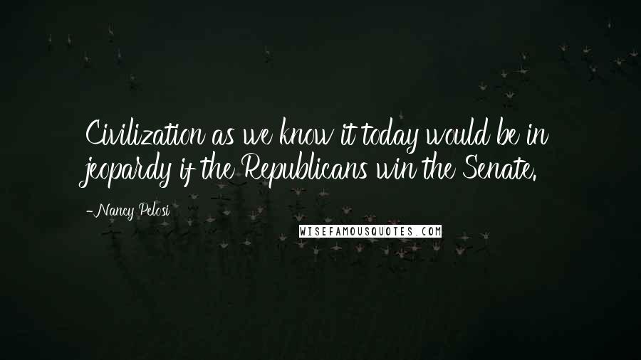 Nancy Pelosi Quotes: Civilization as we know it today would be in jeopardy if the Republicans win the Senate.