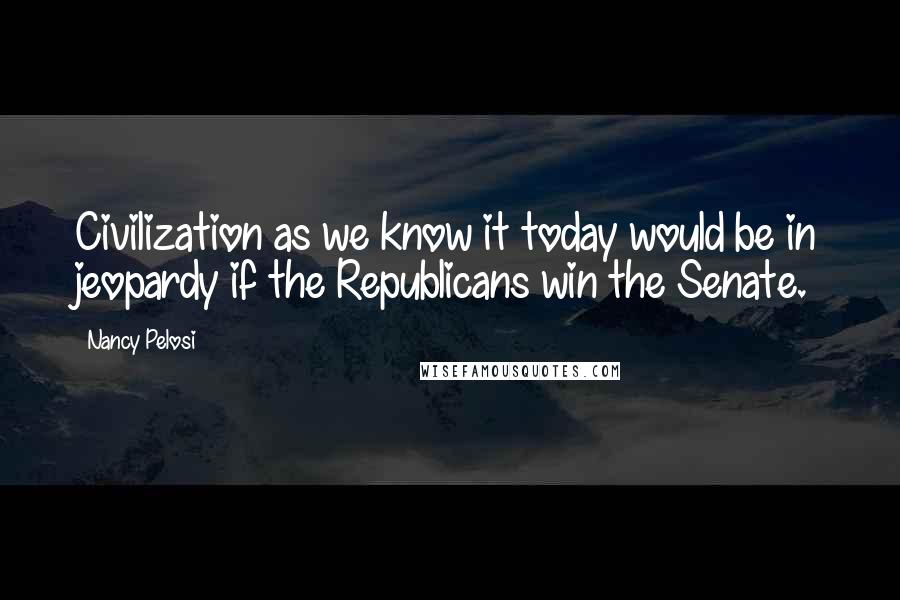 Nancy Pelosi Quotes: Civilization as we know it today would be in jeopardy if the Republicans win the Senate.