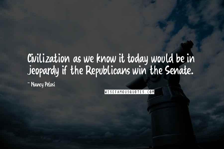Nancy Pelosi Quotes: Civilization as we know it today would be in jeopardy if the Republicans win the Senate.