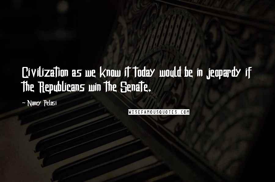 Nancy Pelosi Quotes: Civilization as we know it today would be in jeopardy if the Republicans win the Senate.