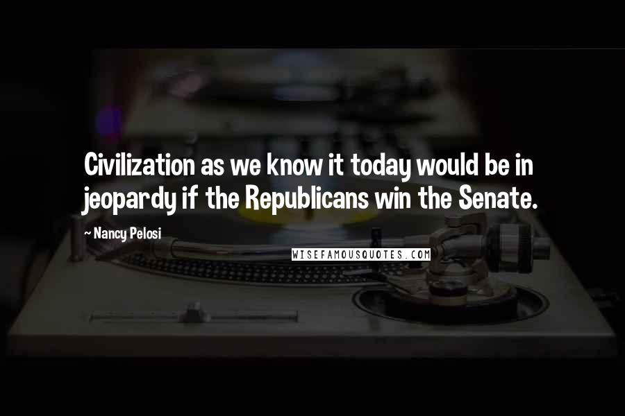 Nancy Pelosi Quotes: Civilization as we know it today would be in jeopardy if the Republicans win the Senate.