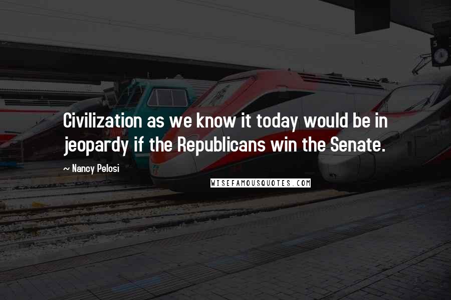 Nancy Pelosi Quotes: Civilization as we know it today would be in jeopardy if the Republicans win the Senate.