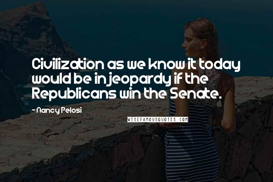 Nancy Pelosi Quotes: Civilization as we know it today would be in jeopardy if the Republicans win the Senate.