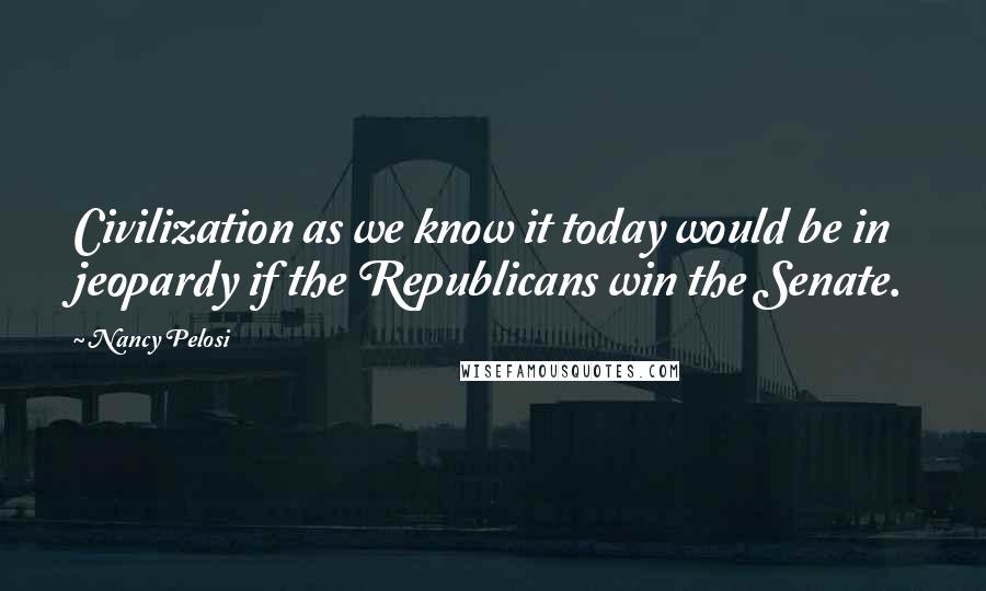 Nancy Pelosi Quotes: Civilization as we know it today would be in jeopardy if the Republicans win the Senate.