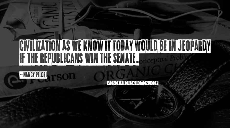 Nancy Pelosi Quotes: Civilization as we know it today would be in jeopardy if the Republicans win the Senate.