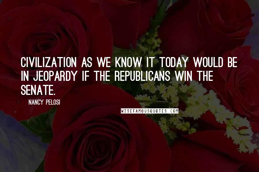 Nancy Pelosi Quotes: Civilization as we know it today would be in jeopardy if the Republicans win the Senate.