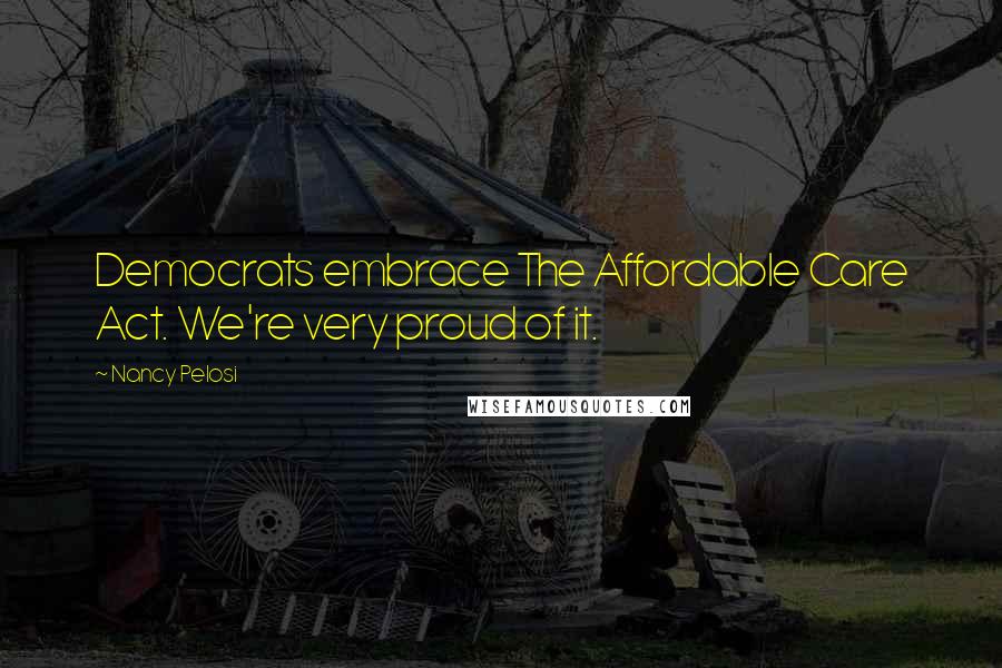 Nancy Pelosi Quotes: Democrats embrace The Affordable Care Act. We're very proud of it.