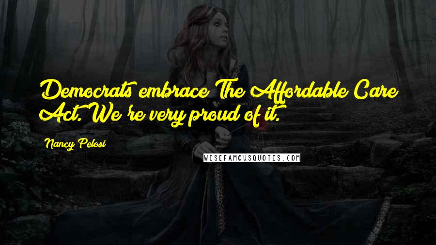 Nancy Pelosi Quotes: Democrats embrace The Affordable Care Act. We're very proud of it.