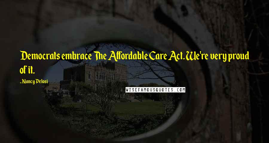 Nancy Pelosi Quotes: Democrats embrace The Affordable Care Act. We're very proud of it.