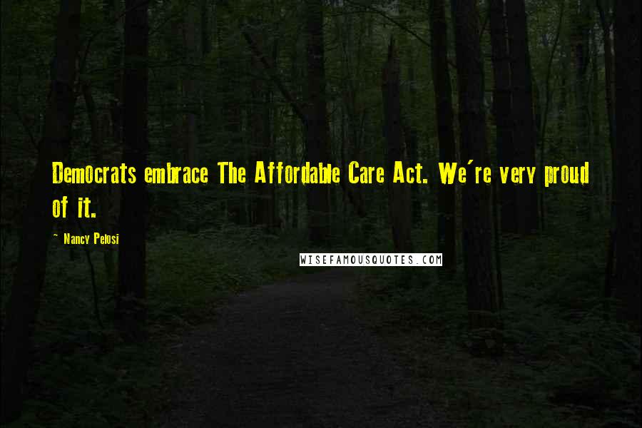 Nancy Pelosi Quotes: Democrats embrace The Affordable Care Act. We're very proud of it.