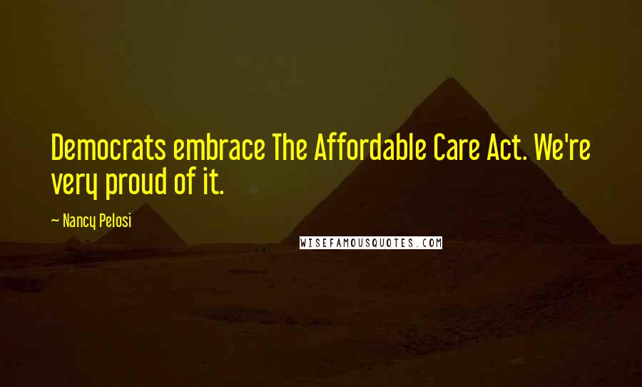 Nancy Pelosi Quotes: Democrats embrace The Affordable Care Act. We're very proud of it.