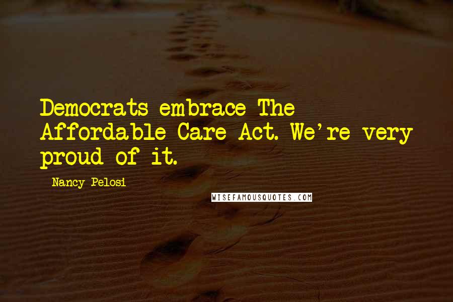 Nancy Pelosi Quotes: Democrats embrace The Affordable Care Act. We're very proud of it.