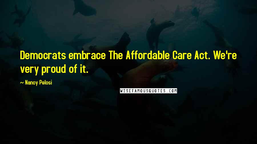 Nancy Pelosi Quotes: Democrats embrace The Affordable Care Act. We're very proud of it.