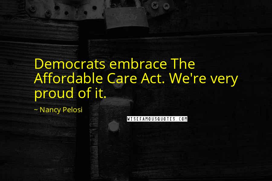 Nancy Pelosi Quotes: Democrats embrace The Affordable Care Act. We're very proud of it.