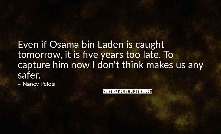 Nancy Pelosi Quotes: Even if Osama bin Laden is caught tomorrow, it is five years too late. To capture him now I don't think makes us any safer.