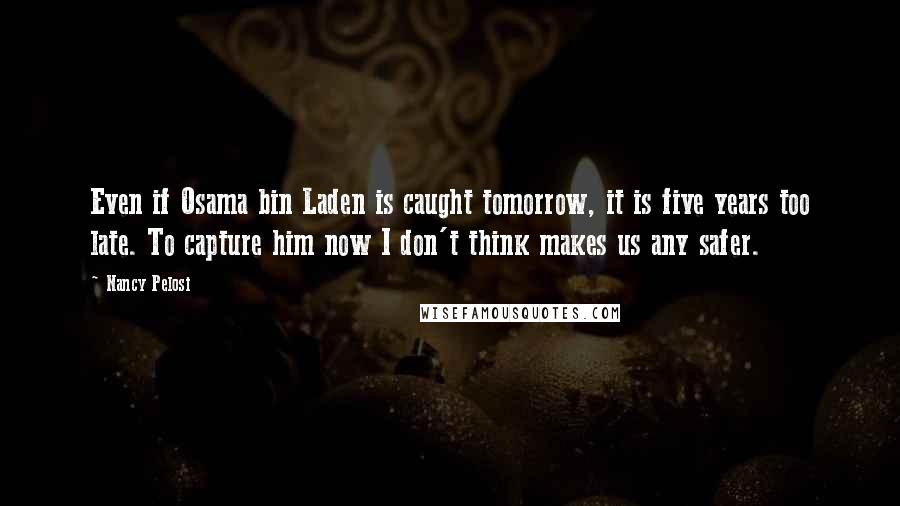 Nancy Pelosi Quotes: Even if Osama bin Laden is caught tomorrow, it is five years too late. To capture him now I don't think makes us any safer.